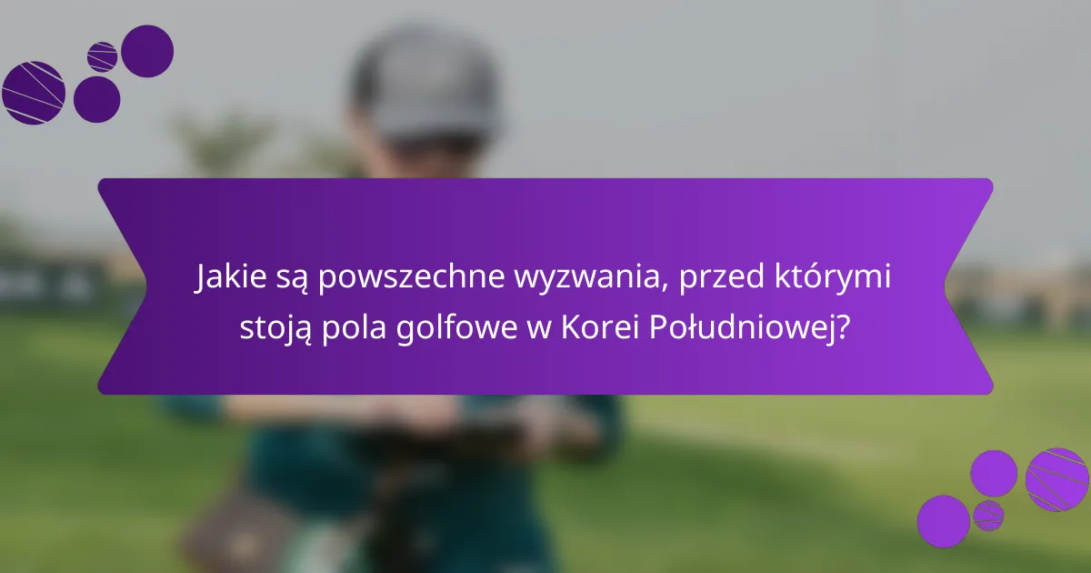 Jakie są powszechne wyzwania, przed którymi stoją pola golfowe w Korei Południowej?